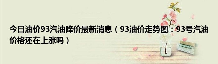 今日油价93汽油降价最新消息93油价走势图93号汽油价格还在上涨吗