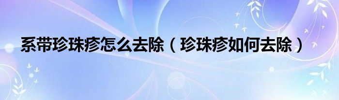 系带珍珠疹怎么去除珍珠疹如何去除