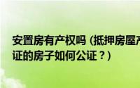 安置房有产权吗 (抵押房屋产权证如何公证？尚未取得房产证的房子如何公证？)