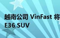 越南公司 VinFast 将在全球销售新款 E35 和 E36 SUV