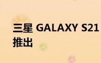 三星 GALAXY S21 FE可能会在 2022 年初推出