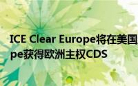 ICE Clear Europe将在美国监管部门批准后ICE Clear Europe获得欧洲主权CDS