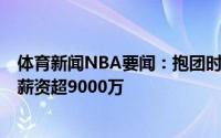 体育新闻NBA要闻：抱团时代来了下赛季共7支球队三人组薪资超9000万