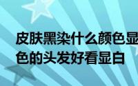 皮肤黑染什么颜色显白 皮肤黑的人染什么颜色的头发好看显白