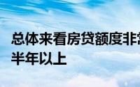 总体来看房贷额度非常紧放款需要排队至少等半年以上