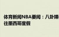 体育新闻NBA要闻：八卦媒体克莱近期带着新任模特女友前往墨西哥度假