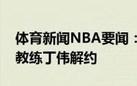 体育新闻NBA要闻：官方山西男篮正式和主教练丁伟解约