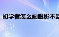 初学者怎么画眼影不晕妆 初学者怎么画眼影