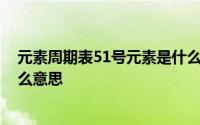 元素周期表51号元素是什么意思 元素周期表51号元素是什么意思