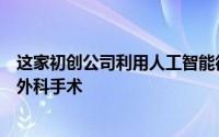 这家初创公司利用人工智能彻底改变了已经存在了几十年的外科手术