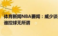 体育新闻NBA要闻：威少谈与詹姆斯共存他会让我更加自如谁控球无所谓