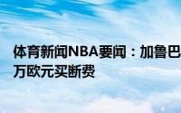 体育新闻NBA要闻：加鲁巴今夏加盟火箭将支付给皇马300万欧元买断费