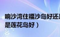 响沙湾住福沙岛好还是莲花岛好（福沙岛好还是莲花岛好）