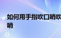 如何用手指吹口哨吹得大声 如何用手指吹口哨