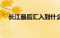 长江最后汇入到什么海 长江汇入哪个海