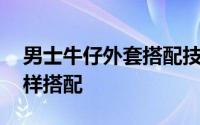 男士牛仔外套搭配技巧图片 男士牛仔外套怎样搭配