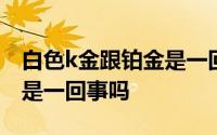 白色k金跟铂金是一回事儿吗 白色K金跟铂金是一回事吗