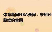 体育新闻NBA要闻：宋翔孙铭徽和浙江广厦签下一份三年顶薪续约合同