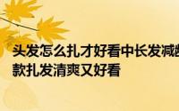 头发怎么扎才好看中长发减龄简单 夏天长头发怎么扎好看 7款扎发清爽又好看