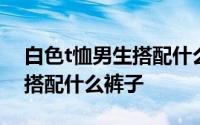 白色t恤男生搭配什么裤子好看 男生白色t恤搭配什么裤子