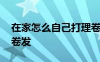 在家怎么自己打理卷发 自己在家里怎样打理卷发