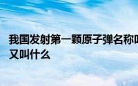 我国发射第一颗原子弹名称叫什么 我国发射的第一颗原子弹又叫什么