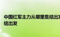 中国红军主力从哪里集结出发长征 中央红军主力是从哪里集结出发