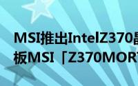 MSI推出IntelZ370晶片採用MicroATX主机板MSI「Z370MORTAR」