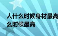 人什么时候身材最高 人的身材在一天中的什么时候最高