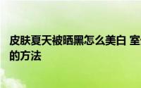 皮肤夏天被晒黑怎么美白 室外工作导致皮肤晒黑后迅速美白的方法