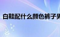 白鞋配什么颜色裤子男 白鞋配什么颜色裤子