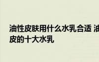 油性皮肤用什么水乳合适 油性皮肤适合什么水乳 适合大油皮的十大水乳