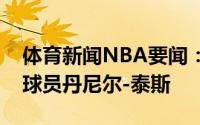 体育新闻NBA要闻：官方火箭正式签下中锋球员丹尼尔-泰斯