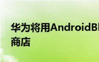 华为将用AndroidBloatware取代谷歌Play商店