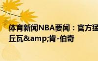 体育新闻NBA要闻：官方猛龙正式签下德拉季奇&阿丘瓦&肯-伯奇