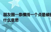 朋友圈一条横线一个点是被删了吗 朋友圈一条横线一个点是什么意思