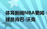 体育新闻NBA要闻：官方雷霆正式裁掉后卫球员肯巴-沃克