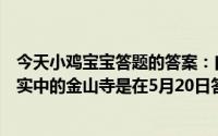 今天小鸡宝宝答题的答案：白蛇传中白素贞为爱水漫金山现实中的金山寺是在5月20日答案最新