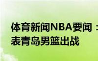 体育新闻NBA要闻：宋翔李原宇新赛季将代表青岛男篮出战