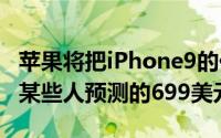 苹果将把iPhone9的价格定为849美元而不是某些人预测的699美元