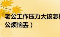 老公工作压力大该怎样安慰他（教你三步走老公烦恼丢）