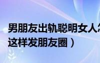 男朋友出轨聪明女人怎么发朋友圈（聪明女人这样发朋友圈）