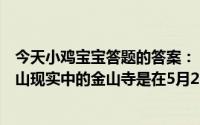 今天小鸡宝宝答题的答案：《白蛇传》中白素贞为爱水漫金山现实中的金山寺是在5月20日