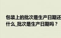 包装上的批次是生产日期还是失效日期_包装上的批次代表什么_批次是生产日期吗？