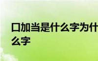 口加当是什么字为什么打不出来 口加当是什么字