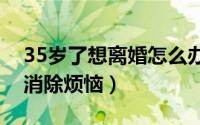 35岁了想离婚怎么办（这四种办法帮你快速消除烦恼）