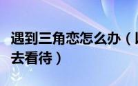 遇到三角恋怎么办（以正确的眼光正确的方式去看待）