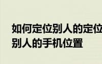 如何定位别人的定位手机 手机定位怎么定位别人的手机位置