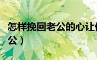 怎样挽回老公的心让他回家（三招教你挽回老公）