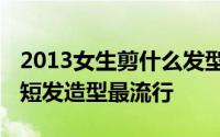 2013女生剪什么发型最帅气时尚 发型趋势示短发造型最流行